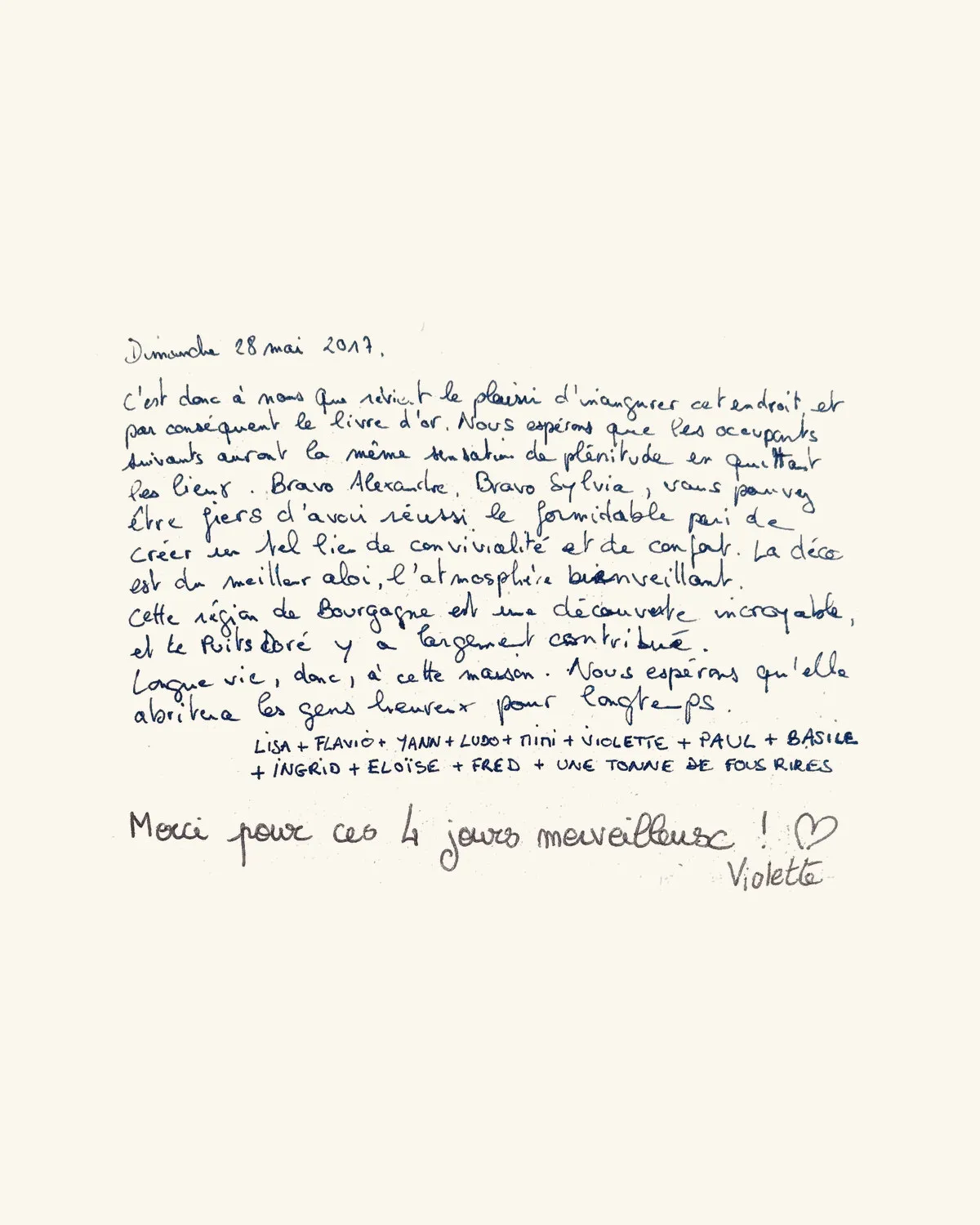 C’est donc à nous que revient le plaisir d’inaugurer cet endroit et par conséquent le livre d’or. Nous espérons que les occupants suivants auront la même sensation de plénitude en quittant les lieux. Bravo Alexandre, bravo Sylvia, vous pouvez être fiers d’avoir réussi le formidable pari de créer un tel lieu de convivialité et de confort. La déco est du meilleur aloi, l’atmosphère bienveillante. Cette région de Bourgogne est une découverte incroyable, et le Puits Doré y a largement contribué. Longue vie, donc, à cette maison. Nous espérons qu’elle abritera les gens heureux pour longtemps. — Lisa + Flavio + Yann + Ludo + Tini + Violette + Paul + Basile + Ingrid + Éloïse + Fred + une tonne de fous rires / Merci pour ces 4 jours merveilleux ! ♡ — Violette