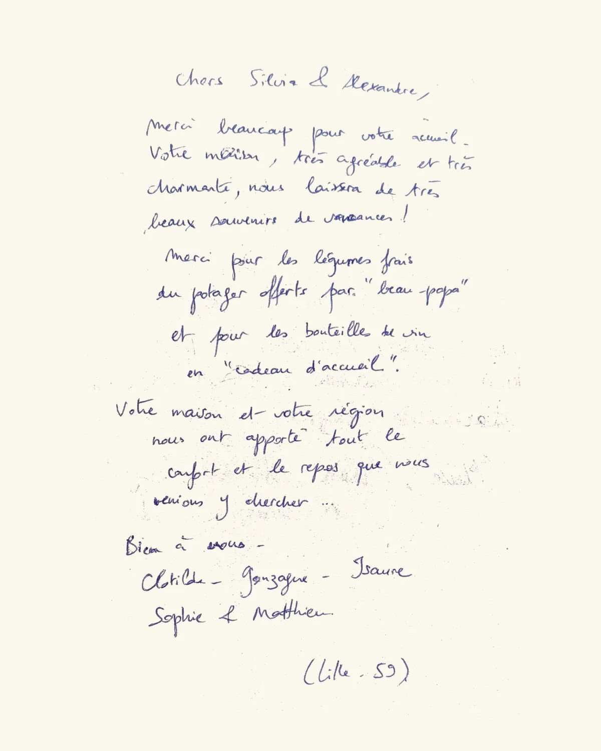 Chers Silvia & Alexandre, Merci beaucoup pour votre accueil. Votre maison, très agréable et très charmante, nous laissera de très beaux souvenirs de vacances ! Merci pour les légumes frais du potager offerts par « beau-papa » et pour les bouteilles de vin en « cadeau d’accueil ». Votre maison et votre région nous ont apporté tout le confort et le repos que nous venions y chercher… Bien à vous. — Clotilde, Gonzague, Isaure, Sophie & Matthieu (Lille, 59)
