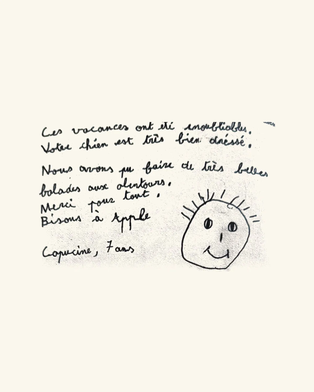 Ces vacances ont été inoubliables. Votre chien est très bien dressé. Nous avons pu faire de très belles balades aux alentours. Merci pour tout. Bisous à Apple — Capucine, 7 ans