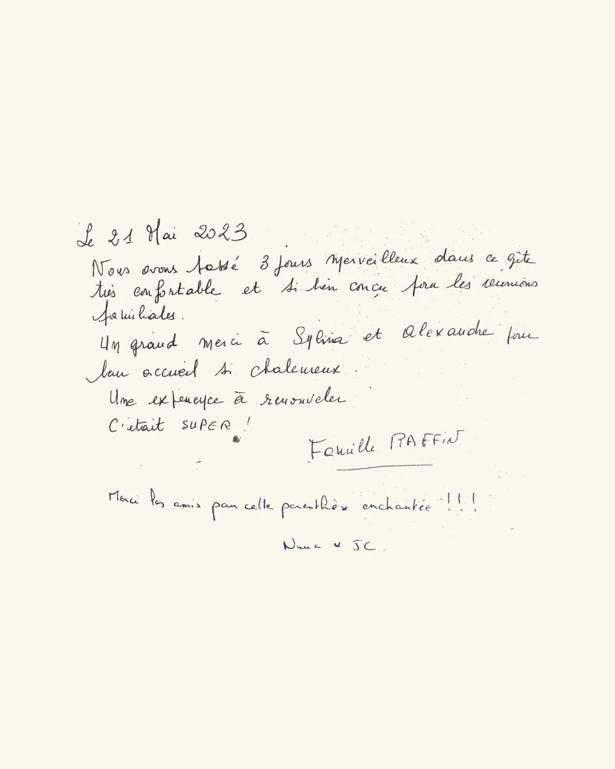 Nous avons passé 3 jours merveilleux dans ce gîte très confortable et si bien conçu pour les réunions familiales. Un grand merci à Sylvia et Alexandre pour leur accueil si chaleureux. Une expérience à renouveler. C’était SUPER ! — Famille Raffin / Merci les amis pour cette parenthèse enchantée !!! — Nina & JC