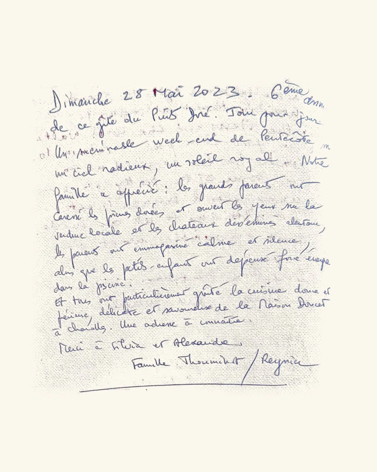 De ce gîte du Puits Doré. Jour pour jour. Un mémorable week-end de Pentecôte sous un ciel radieux, un soleil royal. Notre famille a apprécié : les grands-parents ont couru les prés dorés et ouvert les yeux sur la verdure locale et les châteaux des environs alentour, les parents ont emmagasiné calme et silence, alors que les petits-enfants ont dépensé force énergie dans la piscine. Et tous ont particulièrement goûté la cuisine douce et féminine, délicate et savoureuse de la Maison Doucet à Charolles. Une adresse à connaître. Merci à Silvia et Alexandre. — Famille Thoumieux / Reynier