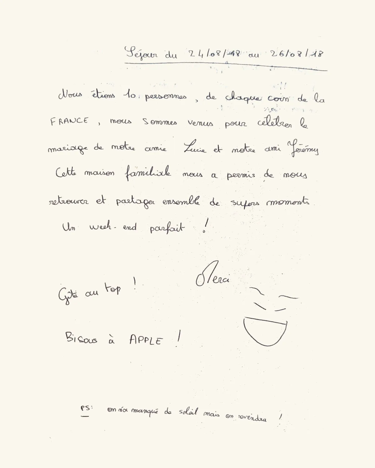 Nous étions 10 personnes, de chaque coin de la FRANCE, nous sommes venus pour célébrer le mariage de notre amie Lucie et notre ami Jérémy. Cette maison familiale nous a permis de nous retrouver et partager ensemble de supers moments. Un week-end parfait ! Merci. Gîte au top ! Bisous à APPLE ! PS : on a manqué de soleil mais on reviendra !